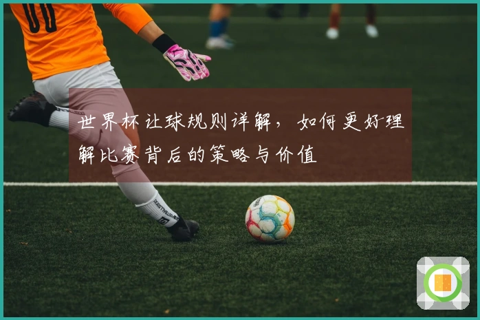 世界杯让球规则详解，如何更好理解比赛背后的策略与价值